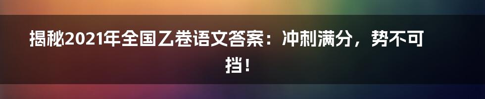 揭秘2021年全国乙卷语文答案：冲刺满分，势不可挡！