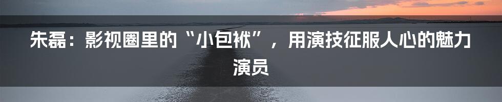 朱磊:影视圈里的“小包袱”,用演技征服人心的魅力演员