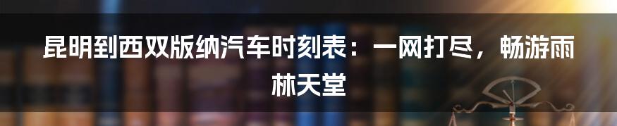 昆明到西双版纳汽车时刻表:一网打尽,畅游雨林天堂