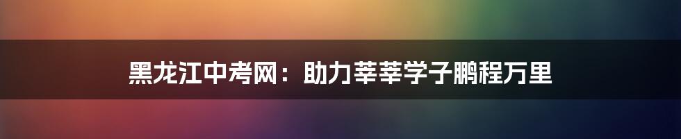 黑龙江中考网:助力莘莘学子鹏程万里