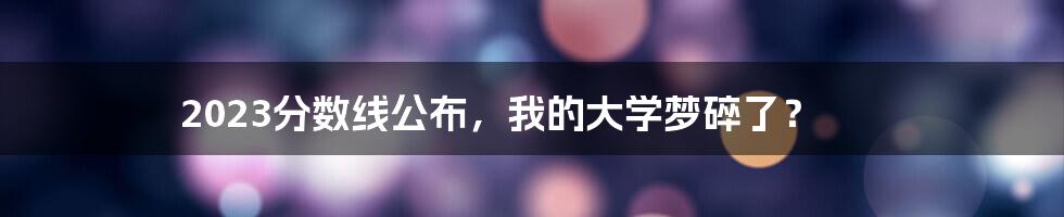 2023分数线公布,我的大学梦碎了?
