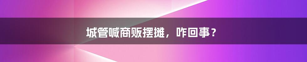 城管喊商贩摆摊,咋回事?