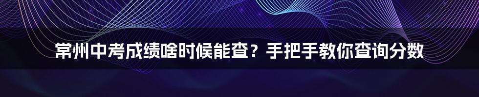 常州中考成绩啥时候能查？手把手教你查询分数