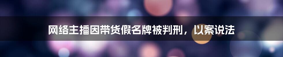 网络主播因带货假名牌被判刑,以案说法