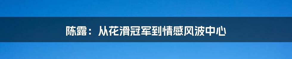 陈露:从花滑冠军到情感风波中心
