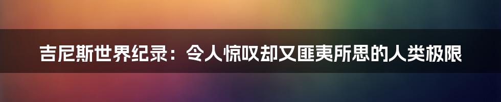 吉尼斯世界纪录:令人惊叹却又匪夷所思的人类极限