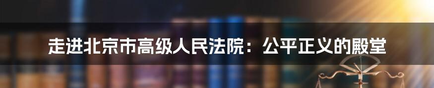 走进北京市高级人民法院:公平正义的殿堂