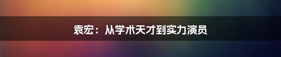 袁宏：从学术天才到实力演员