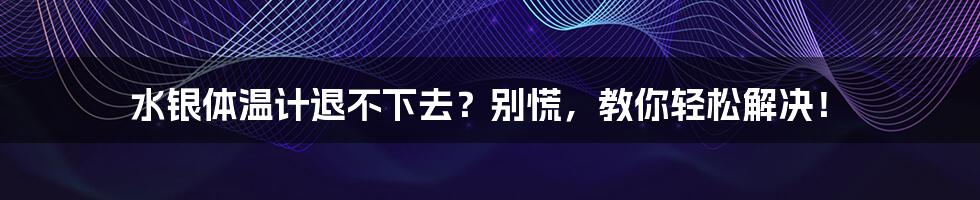 水银体温计退不下去?别慌,教你轻松解决!