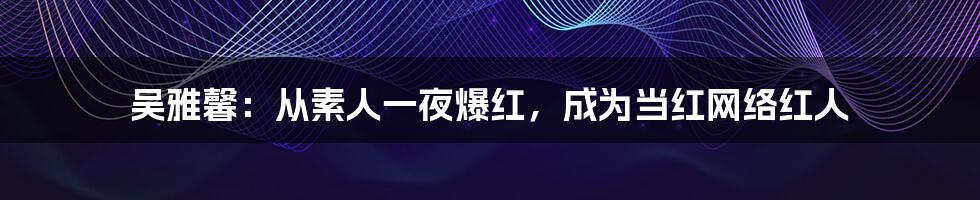 吴雅馨:从素人一夜爆红,成为当红网络红人