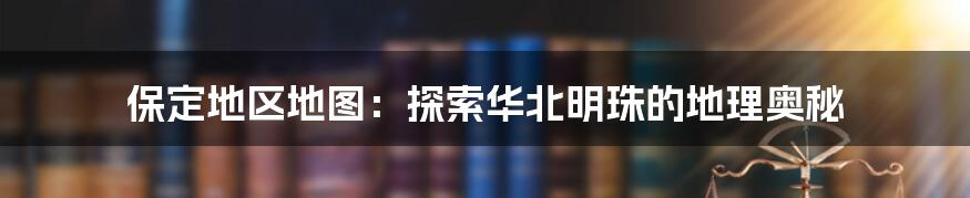 保定地区地图：探索华北明珠的地理奥秘