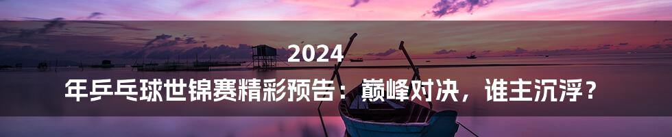 2024 年乒乓球世锦赛精彩预告:巅峰对决,谁主沉浮?