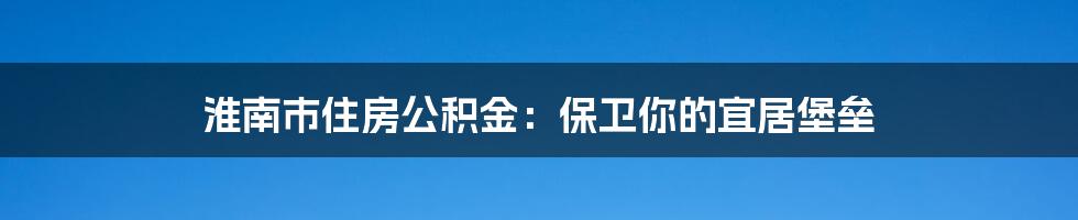 淮南市住房公积金:保卫你的宜居堡垒