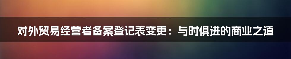 对外贸易经营者备案登记表变更：与时俱进的商业之道