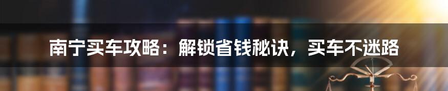 南宁买车攻略：解锁省钱秘诀，买车不迷路