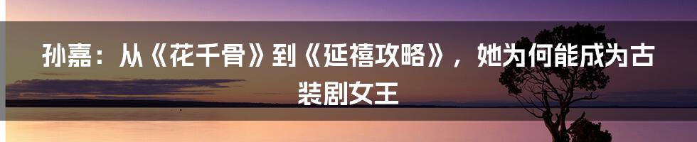 孙嘉：从《花千骨》到《延禧攻略》，她为何能成为古装剧女王