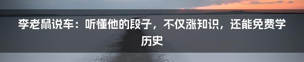 李老鼠说车:听懂他的段子,不仅涨知识,还能免费学历史
