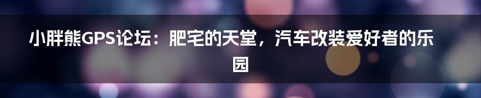小胖熊GPS论坛:肥宅的天堂,汽车改装爱好者的乐园