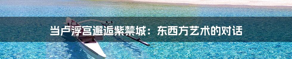 当卢浮宫邂逅紫禁城：东西方艺术的对话