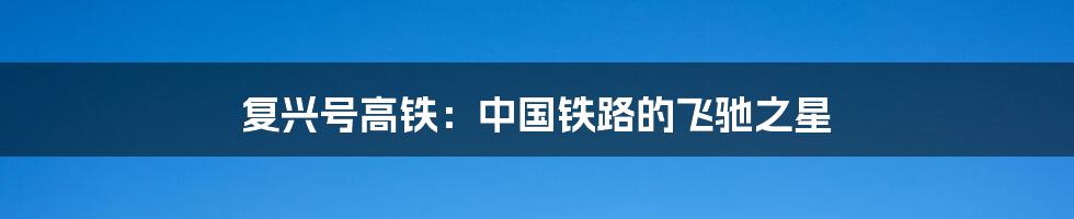 复兴号高铁：中国铁路的飞驰之星