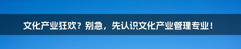 文化产业狂欢?别急,先认识文化产业管理专业!