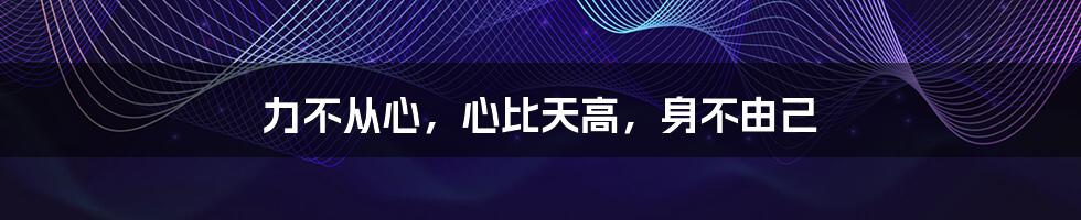 力不从心,心比天高,身不由己