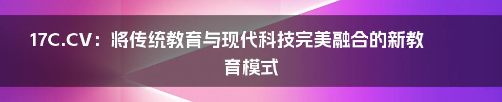 17C.CV:将传统教育与现代科技完美融合的新教育模式