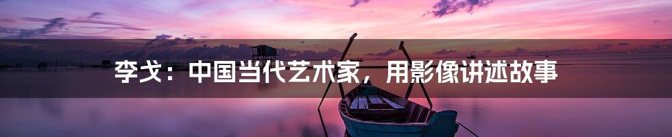 李戈:中国当代艺术家,用影像讲述故事