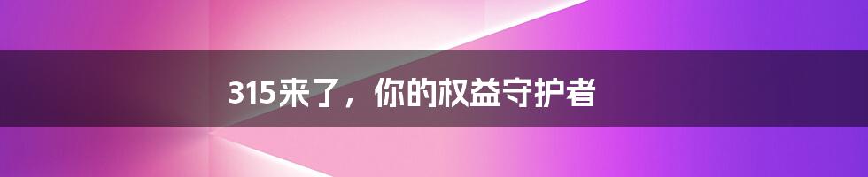 315来了，你的权益守护者