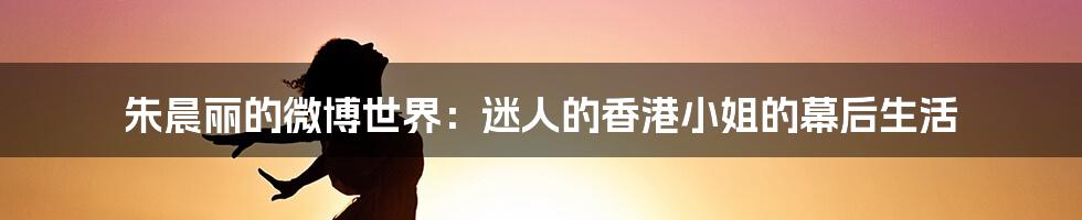 朱晨丽的微博世界:迷人的香港小姐的幕后生活