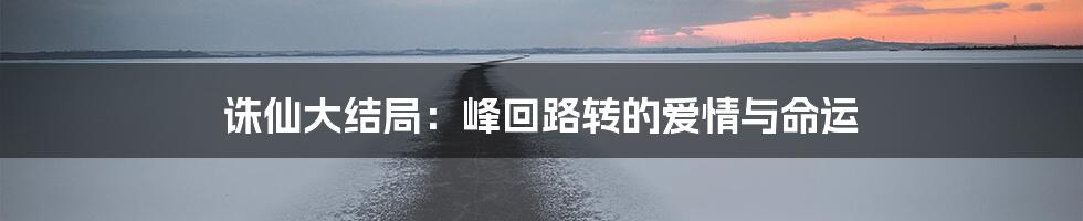 诛仙大结局:峰回路转的爱情与命运