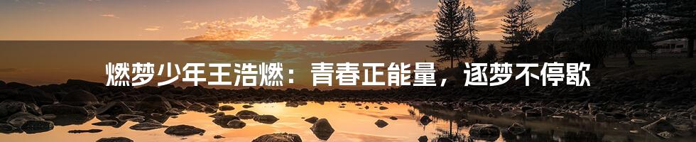 燃梦少年王浩燃:青春正能量,逐梦不停歇