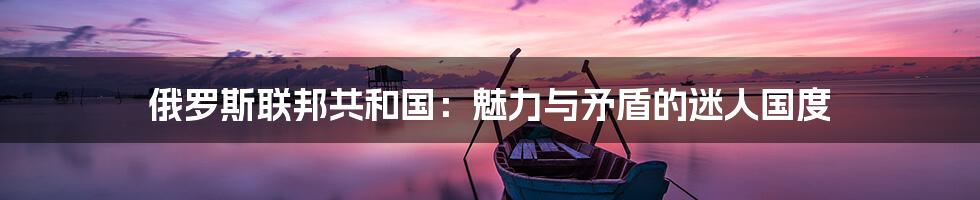 俄罗斯联邦共和国:魅力与矛盾的迷人国度