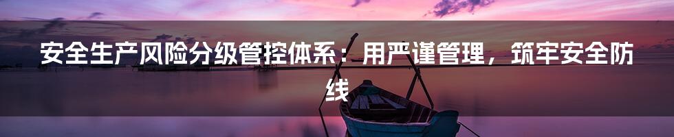 安全生产风险分级管控体系:用严谨管理,筑牢安全防线