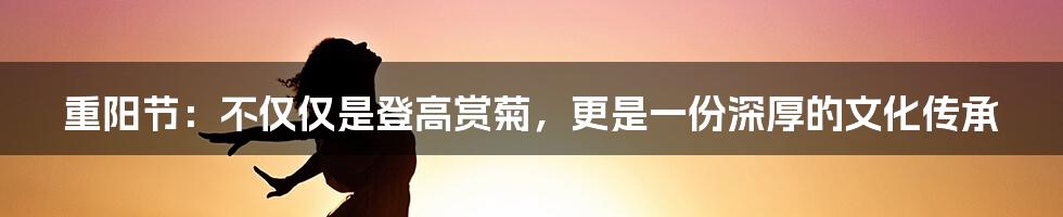 重阳节：不仅仅是登高赏菊，更是一份深厚的文化传承