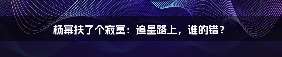 杨幂扶了个寂寞:追星路上,谁的错?