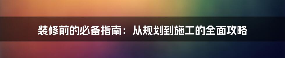 装修前的必备指南:从规划到施工的全面攻略