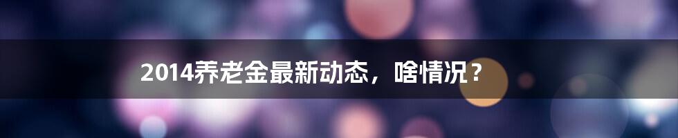 2014养老金最新动态，啥情况？