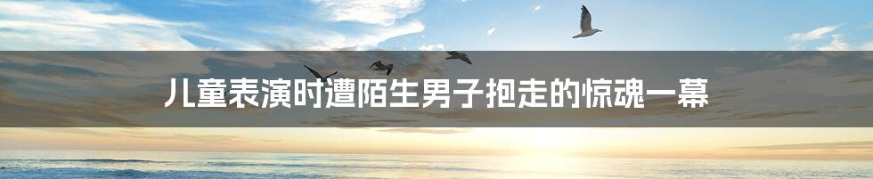 儿童表演时遭陌生男子抱走的惊魂一幕