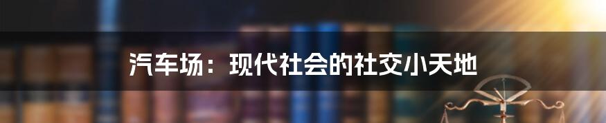 汽车场：现代社会的社交小天地