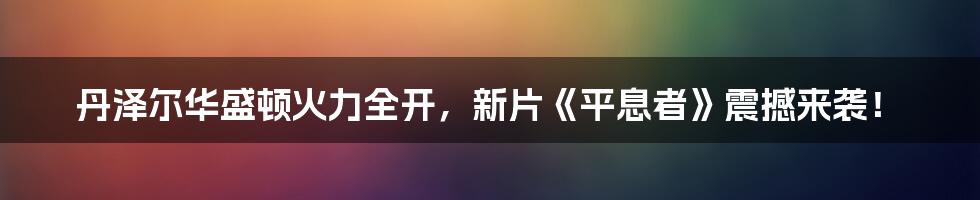 丹泽尔华盛顿火力全开，新片《平息者》震撼来袭！