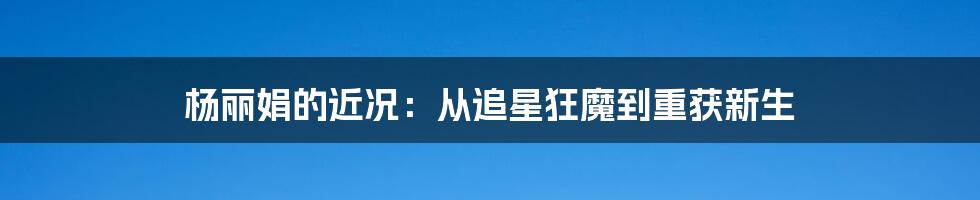 杨丽娟的近况:从追星狂魔到重获新生