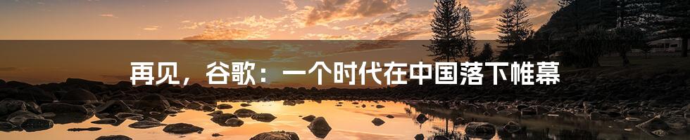 再见，谷歌：一个时代在中国落下帷幕