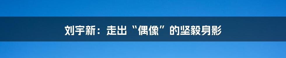 刘宇新:走出“偶像”的坚毅身影