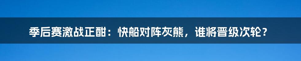 季后赛激战正酣：快船对阵灰熊，谁将晋级次轮？