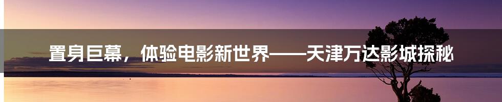 置身巨幕,体验电影新世界——天津万达影城探秘