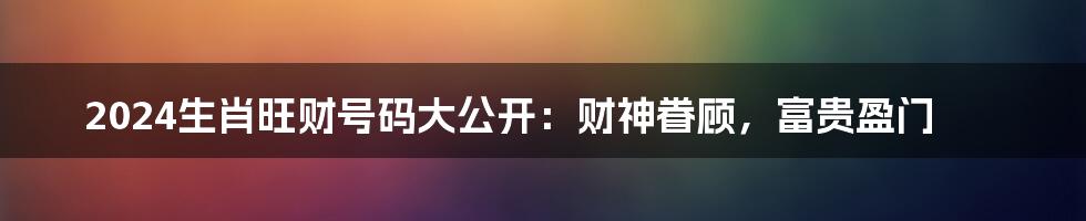 2024生肖旺财号码大公开：财神眷顾，富贵盈门
