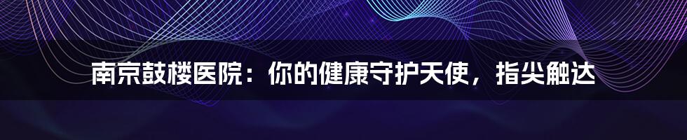 南京鼓楼医院:你的健康守护天使,指尖触达