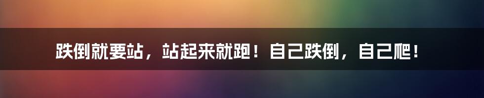 跌倒就要站,站起来就跑!自己跌倒,自己爬!
