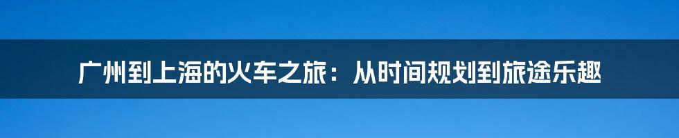 广州到上海的火车之旅:从时间规划到旅途乐趣